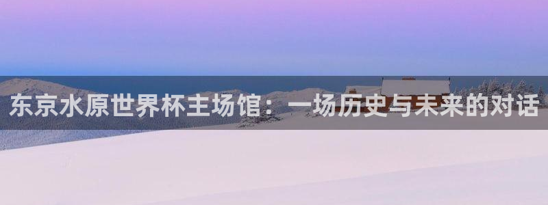 世界杯亚洲预选赛18强赛程:东京水原世界杯主场馆:一场历史与未来的对话