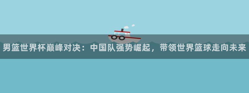 2026世界杯买球:男篮世界杯巅峰对决:中国队强势崛起,带领世界篮球走向未来